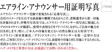 エアライン・アナウンサー受験で重視される「応募写真」。会社のイメージを左右する最前線の職種であるからこそ、書類選考から第一印象を評価されます。伊勢丹写真室では、エアライン・アナウンサー用写真に精通したプロのカメラマンが撮影し、髪型や表情などをアドバイスしながら、ご自身の魅力を引き出します。特に、ご本人の印象を変えない自然な修正は大好評です。エアライン（客室乗務員／グランドスタッフ）・アナウンサーが第一志望の方はぜひ、ご利用ください。ヘア・メイクについては、面接時の印象と同じ印象にするためにも、普段からされているご自身のメイクをお薦めしております。ヘア・メイクをご希望の方は、お電話にてお問い合わせください。
