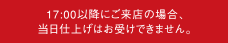17:00以降にご来店の場合、当日仕上げはお受けできません。