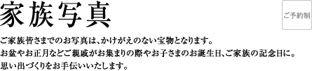 家族写真 | ご家族皆さまでのお写真は、かけがえのない宝物となります。お盆やお正月などご親戚がお集まりの際やお子さまのお誕生日、ご家族の記念日に。思い出づくりをお手伝いいたします。