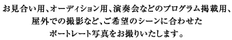お見合い用、オーディション用、演奏会などのプログラム掲載用、屋外での撮影など、ご希望のシーンに合わせたポートレート写真をお撮りいたします。