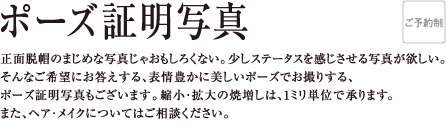 ポーズ証明写真 正面脱帽のまじめな写真じゃおもしろくない。少しステータスを感じさせる写真が欲しい。そんなご希望にお答えする、表情豊かに美しいポーズでお撮りする、ポーズ証明写真もございます。縮小・拡大の焼増しは、1ミリ単位で承ります。また、ヘア・メイクについてはご相談ください。
