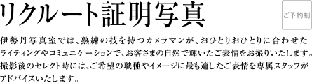 リクルート証明写真 | 伊勢丹写真室では、熟練の技を持つカメラマンが、おひとりおひとりに合わせたライティングやコミュニケーションで、お客さまの自然で輝いたご表情をお撮りいたします。撮影後のセレクト時には、ご希望の職種やイメージに最も適したご表情を専属スタッフがアドバイスいたします。