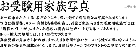 第一印象を左右する1枚だからこそ、高い技術で高品質なお写真をお撮りします。写真は撮影後、カラー・白黒とも修整を施し、通常ご家族皆さまの受験用家族写真は2週間の仕上がり。また、お急ぎの場合は速成仕上げも承っております。縮小・拡大の焼増しは、1ミリ単位で承ります。募集要項の発表から締め切りまで、あまり時間が無いケースでも慌てる事のないように、早めの撮影をお薦めいたします。お電話やメールでのプリントのご注文も承ります。