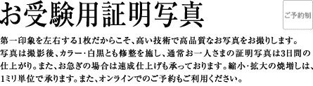 第一印象を左右する1枚だからこそ、高い技術で高品質なお写真をお撮りします。写真は撮影後、カラー・白黒とも修整を施し、通常お一人さまの証明写真は3日間の仕上がり。また、お急ぎの場合は速成仕上げも承っております。縮小・拡大の焼増しは、1ミリ単位で承ります。また、オンラインでのご予約もご利用ください。