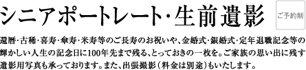 還 暦・古稀・喜寿・傘寿・米寿等のご長寿のお祝いや、金婚式・銀婚式・定年退職記念等の輝かしい人生の記念日に100年先まで残る、とっておきの一枚を。ご家族の思い出に残す、遺影用写真も承っております。また、出張撮影（料金は別途）もいたします。
