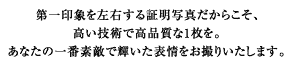 第一印象を左右する1枚だからこそ、高い技術で高品質なお写真をお撮りします。あなたの一番素敵で輝いた表情をお撮りいたします。
