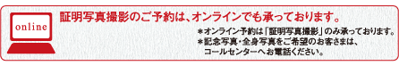 証明写真撮影のご予約は、オンラインでも承っております。＊オンライン予約は「証明写真撮影」のみ承っております。＊記念写真・全身写真をご希望のお客さまは、コールセンターへお電話ください。