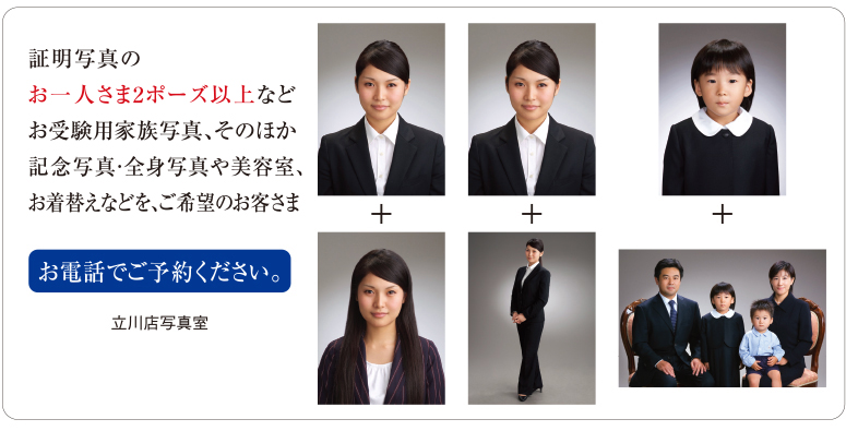 証明写真のお一人さま2ポーズ以上、その他記念写真・家族写真・全身写真や美容室、お着替えなどを、ご希望のお客さま。お電話でご予約ください。立川店写真室コールセンター