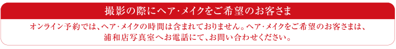 オンライン予約では、ヘア・メイクの時間は含まれておりません。ヘア・メイクをご希望のお客さまは、浦和店写真室コールセンターへお電話にて、お問い合わせください。