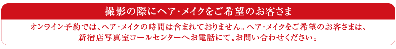 オンライン予約では、ヘア・メイクの時間は含まれておりません。ヘア・メイクをご希望のお客さまは、新宿店写真室コールセンターへお電話にて、お問い合わせください。