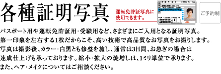 各種証明写真 | パスポート用や運転免許証用・受験用など、さまざまにご入用となる証明写真。第一印象を左右する1枚だからこそ、高い技術で高品質なお写真をお撮りします。写真は撮影後、カラー・白黒とも修整を施し、通常は3日間、お急ぎの場合は速成仕上げも承っております。縮小・拡大の焼増しは、1ミリ単位で承ります。正面脱帽のまじめな写真じゃおもしろくない。少しステータスを感じさせる写真が欲しい。そんなご希望にお答えする、表情豊かに美しいポーズでお撮りする、ポーズ証明写真もございます。また、ヘア・メイクについてはご相談ください。