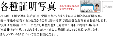 各種証明写真 | パスポート用や運転免許証用・受験用など、さまざまにご入用となる証明写真。第一印象を左右する1枚だからこそ、高い技術で高品質なお写真をお撮りします。写真は撮影後、カラー・白黒とも修整を施し、通常は3日間、お急ぎの場合は速成仕上げも承っております。縮小・拡大の焼増しは、1ミリ単位で承ります。正面脱帽のまじめな写真じゃおもしろくない。少しステータスを感じさせる写真が欲しい。そんなご希望にお答えする、表情豊かに美しいポーズでお撮りする、ポーズ証明写真もございます。また、ヘア・メイクについてはご相談ください。