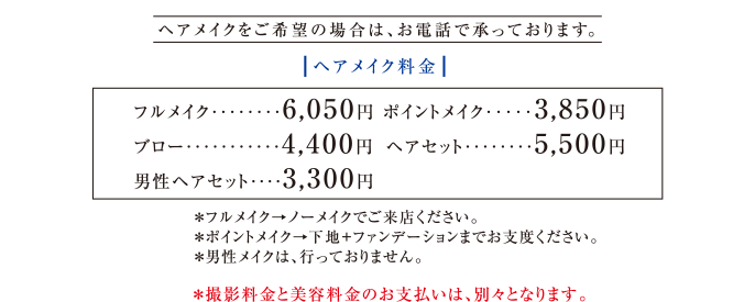 ヘアメイクをご希望の場合は、お電話で承っております。|ヘアメイク料金|※フルメイク→ノーメイクでご来店ください。　※ポイントメイク→下地＋ファンデーションまでお支度ください。　※男性メイクは、行っておりません。　※撮影料金と美容料金のお支払いは、別々となります。