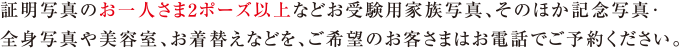 証明写真のお一人さま2ポーズ以上などお受験用家族写真、そのほか記念写真・全身写真や美容室、お着替えなどを、ご希望のお客さまはお電話でご予約ください。