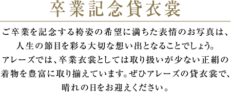 卒業記念貸衣裳 | ご卒業を記念する袴姿の希望に満ちた表情のお写真は、人生の節目を彩る大切な想い出となることでしょう。アレーズでは、卒業衣裳としては取り扱いが少ない正絹の着物を豊富に取り揃えています。ぜひアレーズの貸衣裳で、晴れの日をお迎えください。