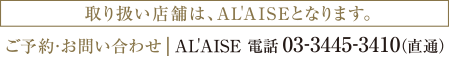取り扱い店舗は、AL'AISEとなります。 ご予約・お問い合わせ AL'AISE 電話 03-3445-3410（直通）