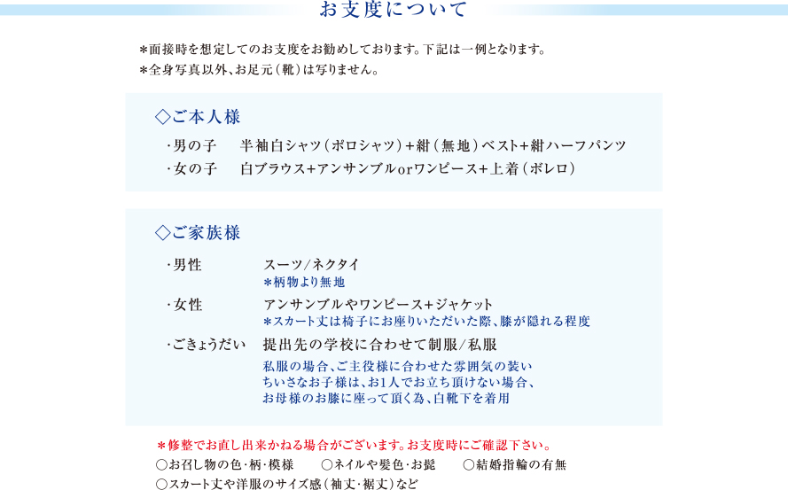 お支度について｜＊面接時を想定してのお支度をお勧めしております。下記は一例となります。＊全身写真以外、お足元（靴）は写りません。｜◇ご本人様　・男の子 半袖白シャツ（ポロシャツ）+紺（無地）ベスト+紺ハーフパンツ　・女の子 白ブラウス+アンサンブルorワンピース+上着（ボレロ）｜◇ご家族様　・男性 スーツ/ネクタイ　＊柄物より無地　・女性 アンサンブルやワンピース+ジャケット　＊スカート丈は椅子にお座りいただいた際、膝が隠れる程度　・ごきょうだい　提出先の学校に合わせて制服/私服　私服の場合、ご主役様に合わせた雰囲気の装い　ちいさなお子様は、お1人でお立ち頂けない場合、お母様のお膝に座って頂く為、白靴下を着用｜＊修整でお直し出来かねる場合がございます。お支度時にご確認下さい。○お召し物の色・柄・模様 ○ネイルや髪色・お髭 ○結婚指輪の有無　○スカート丈や洋服のサイズ感（袖丈・裾丈）など