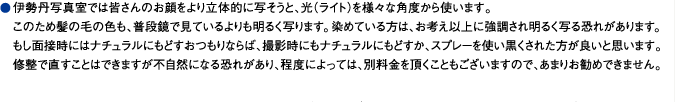 伊勢丹写真室では皆さんのお顔をより立体的に写そうと、光（ライト）を様々な角度から使います。このため髪の毛の色も、普段鏡で見ているよりも明るく写ります。染めている方は、お考え以上に強調され明るく写る恐れがあります。もし面接時にはナチュラルにもどすおつもりならば、撮影時にもナチュラルにもどすか、スプレーを使い黒くされた方が良いと思います。修整で直すことはできますが不自然になる恐れがあり、程度によっては、別料金を頂くこともございますので、あまりお勧めできません。