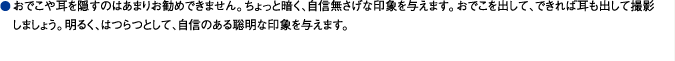 おでこや耳を隠すのはあまりお勧めできません。ちょっと暗く、自信無さげな印象を与えます。おでこを出して、できれば耳も出して撮影しましょう。明るく、はつらつとして、自信のある聡明な印象を与えます。