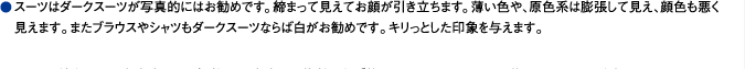 スーツはダークスーツが写真的にはお勧めです。締まって見えてお顔が引き立ちます。薄い色や、原色系は膨張して見え、顔色も悪く見えます。またブラウスやシャツもダークスーツならば白がお勧めです。キリっとした印象を与えます。