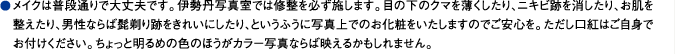 メイクは普段通りで大丈夫です。伊勢丹写真室では修整を必ず施します。目の下のクマを薄くしたり、ニキビ跡を消したり、お肌を整えたり、男性ならば髭剃り跡をきれいにしたり、というふうに写真上でのお化粧をいたしますのでご安心を。ただし口紅はご自身でお付けください。ちょっと明るめの色のほうがカラー写真ならば映えるかもしれません。