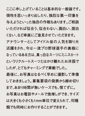 ここに申し上げていることは基本的な一般論です。個性を思いっきり出したり、強烈な第一印象を与えようといった独自の作戦もあります。ご相談いただければ似合う、似合わない、面白い、面白くない、など率直にご意見させていただきます。アナウンサーとしてアイドル並の人気を誇り大活躍をされ、今は一流プロ野球選手の奥様になっているある方は、真っ白なスーツにミニスカートというリクルートスーツとはかけ離れたお洋服でしたが、とてもチャーミングで素敵でした。最後に、お写真はなるべく早めに撮影して準備しておきましょう。募集要項の発表から締め切りまで、あまり時間が無いケースでも、慌てずに。お写真はお電話やメールで焼増しができ、サイズは大きくも小さくも1mm単位で変えられて、何種類でも同時にお作りすることができます。
