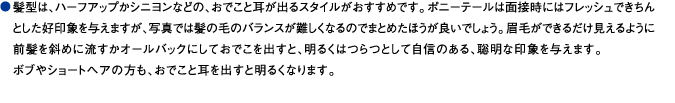 髪型は、ハーフアップかシニヨンなどの、おでこと耳が出るスタイルがおすすめです。ポニーテールは面接時にはフレッシュできちんとした好印象を与えますが、写真では髪の毛のバランスが難しくなるのでまとめたほうが良いでしょう。眉毛ができるだけ見えるように前髪を斜めに流すかオールバックにしておでこを出すと、明るくはつらつとして自信のある、聡明な印象を与えます。ボブやショートヘアの方も、おでこと耳を出すと明るくなります。