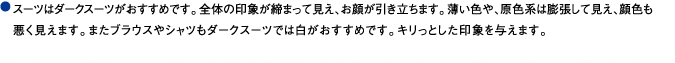 スーツはダークスーツがおすすめです。全体の印象が締まって見え、お顔が引き立ちます。薄い色や、原色系は膨張して見え、顔色も悪く見えます。またブラウスやシャツもダークスーツでは白がおすすめです。キリっとした印象を与えます。