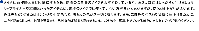 メイクは面接時と同じ印象にするため、普段のご自身のメイクをおすすめしています。ただし口紅はしっかりと付けましょう。リップライナーや紅筆といったアイテムは、普段のメイクでは使っていない方が多いと思いますが、使うと仕上がりが違います。色は赤とピンクまたはオレンジの中間色など、明るめの色がスーツに映えます。また、ご自身のベストの状態に仕上げるために、ニキビ跡を消したり、お肌を整えたり、男性ならば髭剃り跡をきれいにしたりなど、写真上でのお化粧をいたしますのでご安心ください。