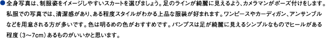 全身写真は、制服姿をイメージしやすいスカートを選びましょう。足のラインが綺麗に見えるよう、カメラマンがポーズ付けをします。私服での写真では、清潔感があり、ある程度スタイルがわかる上品な服装が好まれます。ワンピースやカーディガン、アンサンブルなどを用意される方が多いです。色は明るめの色がおすすめです。パンプスは足が綺麗に見えるシンプルなものでヒールがある程度（３～７cm）あるものがいいかと思います。