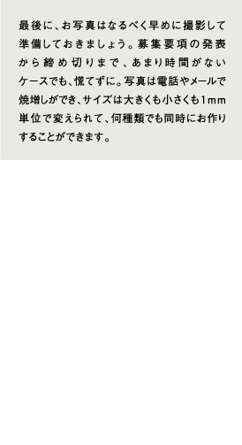 最後に、お写真はなるべく早めに撮影して準備しておきましょう。募集要項の発表から締め切りまで、あまり時間がないケースでも、慌てずに。写真は電話やメールで焼増しができ、サイズは大きくも小さくも１ｍｍ単位で変えられて、何種類でも同時にお作りすることができます。