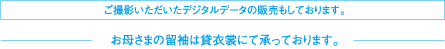 ご撮影いただいたデジタルデータの販売もしております。お母さまの留袖は貸衣裳にて承っております。