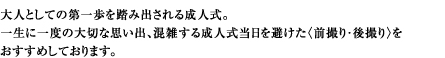 大人としての第一歩を踏み出される成人式。一生に一度の大切な思い出、混雑する成人式当日を避けた〈先撮り・後撮り〉をおすすめしております。