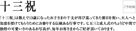 十三祝 | 「十三祝」は数えで13歳になったお子さまの干支が再び巡ってきた節目を祝い、大人へと知恵を授けてもらうためにお参りする伝統ある行事です。七五三と成人式のちょうど中間で独特の可愛いさのあるお写真が、毎年お客さまからご好評頂いております。