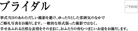 ブライダル | 挙式当日のあわただしい撮影を避け、ゆったりとした雰囲気のなかでご婚礼写真をお撮りします。一般的な形式張った撮影ではなく、幸せあふれる自然な表情をそのままに、おふたりの仲むつまじいお姿をお撮りします。