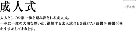 成人式 | 大人としての第一歩を踏み出される成人式。一生に一度の大切な思い出、混雑する成人式当日を避けた〈先撮り・後撮り〉をおすすめしております。