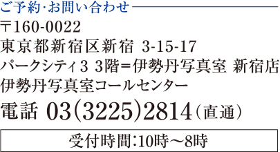 ご予約お問い合わせ 〒160-0022　東京都新宿区新宿3-15-17 パークシティ3 3階=伊勢丹写真室　新宿店　伊勢丹写真室コールセンター 電話 03(3225)2814（直通）　受付時間：10時～8時