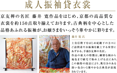 成人振袖貸衣裳 | 京友禅の名匠 藤井 寛作品をはじめ、京都の高品質な衣裳を約150点取り揃えております。古典柄を中心とした品格あふれる振袖が、お嬢さまをいっそう華やかに彩ります。 | 藤井 寛 氏　上皇后陛下をはじめ妃殿下の方々にご訪問着やお振袖を献上する栄誉にあずかる、手描き友禅の名匠。作品の最大の特徴は、細密な柄から地色まで刷毛で染め上げる点にあり、この独特の技法により、奥行きのある深い色合いと雅やかな古典美が表現されています。