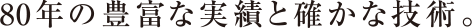 80念の豊富な実績と確かな技術。