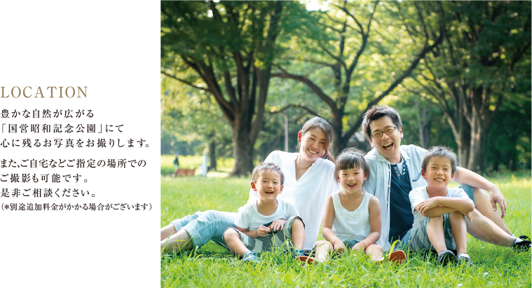 LOCATION 豊かな自然が広がる「国営昭和記念公園」にて心に残るお写真をお撮りします。また、ご自宅などご指定の場所でのご撮影も可能です。是非ご相談ください。（※別途追加料金がかかる場合がございます）