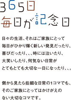 365日 毎日が記念日｜日々の生活、それはご家族にとって毎日がひかり輝く新しい発見だったり、喜びだったり、、、時には泣いたり、大笑いしたり、何気ない日常がとてもとても大切な一日になったり、、。側から見たら些細な日常の1コマでも、そのご家族にとってはかけがえのない大切なコマです。