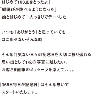 「はじめて100点をとったよ」「縄跳びが跳べるようになった」「娘とはじめてニ人っきりでデートした」いつも「ありがとう」と思っていてもロに出せないそんな時そんな何気ない日々の記念日を大切に振り返れる思い出として1枚の写真に残したい。お客さま直筆のメッセージを添えて、、、。『365日毎日が記念日』はそんな思いでスタートいたします。